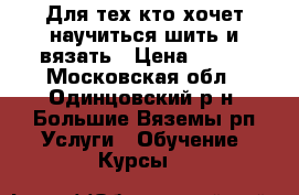 Для тех кто хочет научиться шить и вязать › Цена ­ 500 - Московская обл., Одинцовский р-н, Большие Вяземы рп Услуги » Обучение. Курсы   